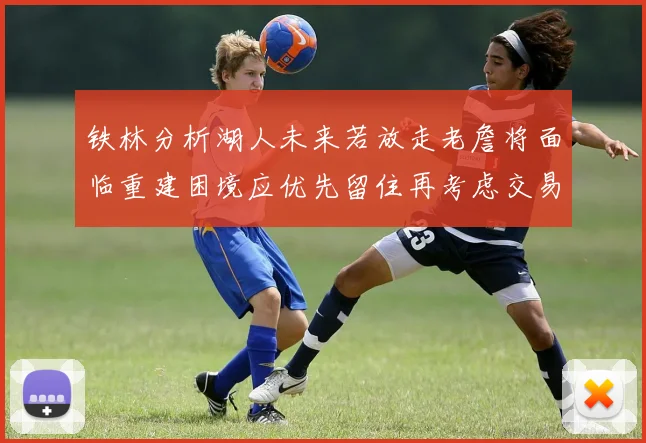 铁林分析湖人未来若放走老詹将面临重建困境应优先留住再考虑交易