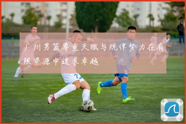 广州男篮尊重天赋与规律努力在有限资源中追求卓越