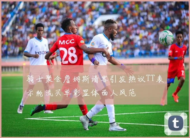 骑士聚会詹姆斯请客引发热议TT表示轮流买单彰显体面人风范
