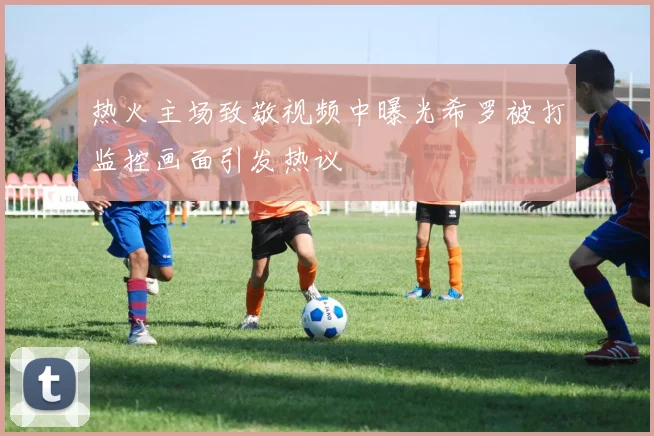 热火主场致敬视频中曝光希罗被打监控画面引发热议