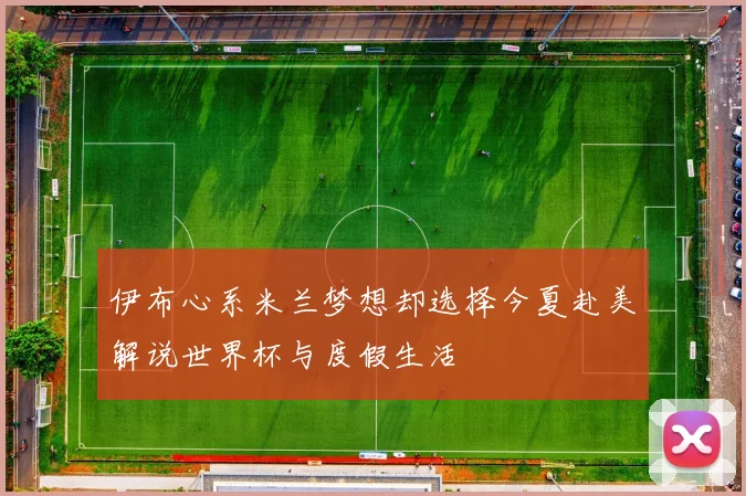 伊布心系米兰梦想却选择今夏赴美解说世界杯与度假生活