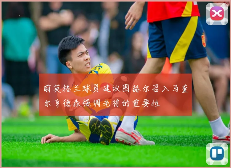 前英格兰球员建议图赫尔召入马奎尔亨德森强调老将的重要性