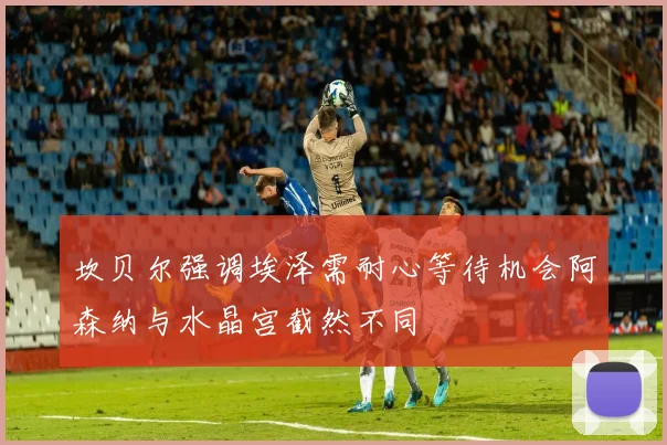 坎贝尔强调埃泽需耐心等待机会阿森纳与水晶宫截然不同