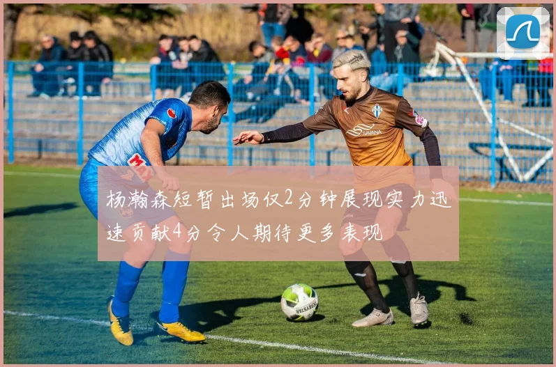 杨瀚森短暂出场仅2分钟展现实力迅速贡献4分令人期待更多表现