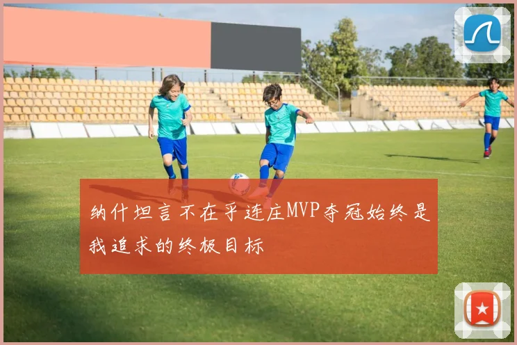 纳什坦言不在乎连庄MVP夺冠始终是我追求的终极目标