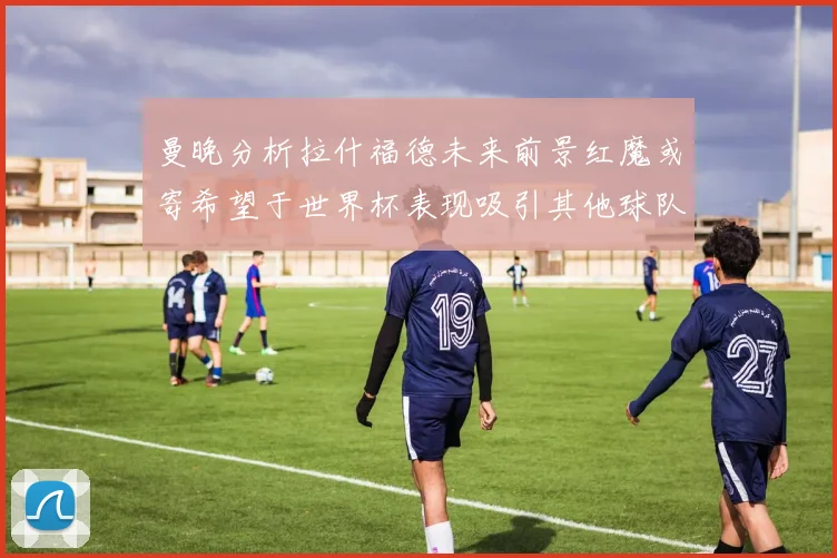 曼晚分析拉什福德未来前景红魔或寄希望于世界杯表现吸引其他球队