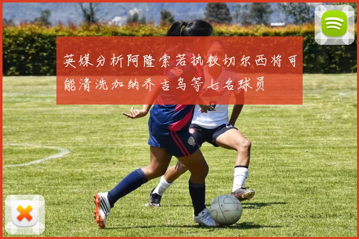 英媒分析阿隆索若执教切尔西将可能清洗加纳乔吉乌等七名球员