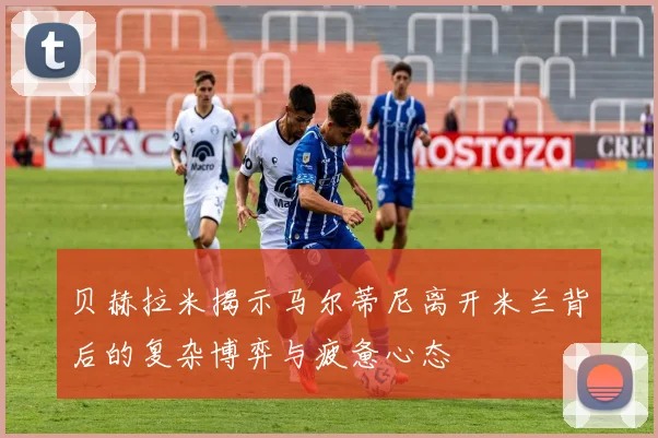 贝赫拉米揭示马尔蒂尼离开米兰背后的复杂博弈与疲惫心态