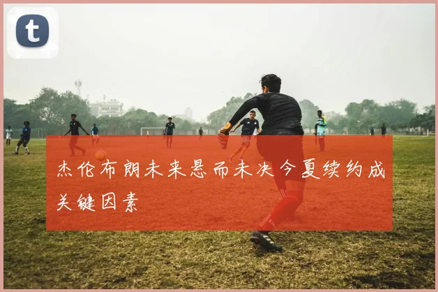 杰伦布朗未来悬而未决今夏续约成关键因素