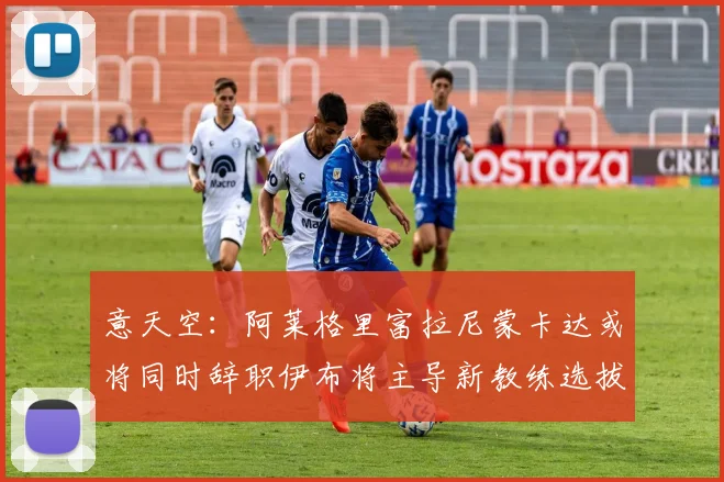 意天空：阿莱格里富拉尼蒙卡达或将同时辞职伊布将主导新教练选拔工作