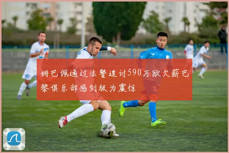 姆巴佩通过法警追讨590万欧欠薪巴黎俱乐部感到极为震惊