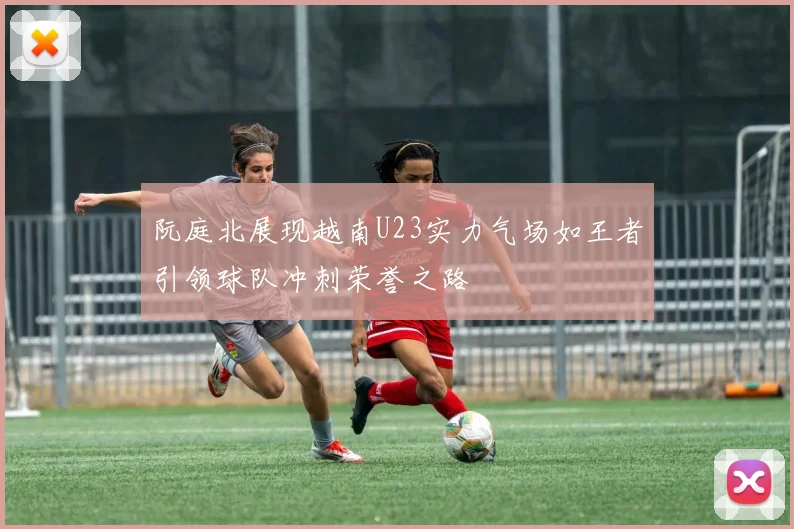 阮庭北展现越南U23实力气场如王者引领球队冲刺荣誉之路