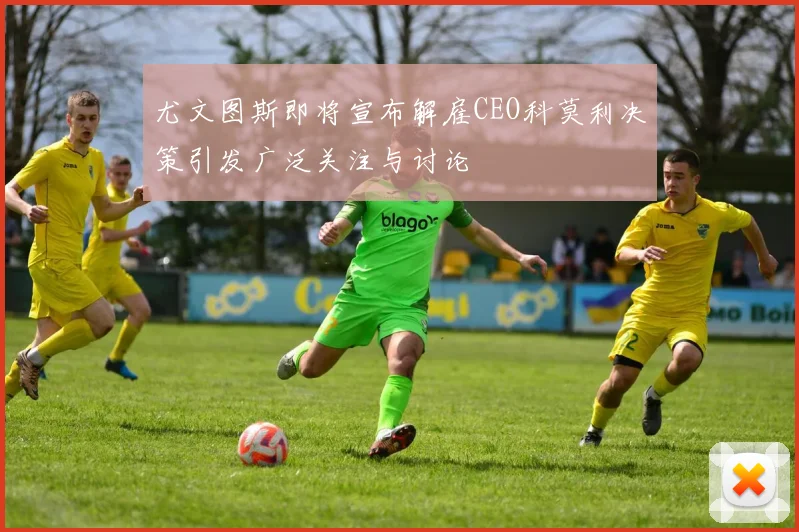 尤文图斯即将宣布解雇CEO科莫利决策引发广泛关注与讨论
