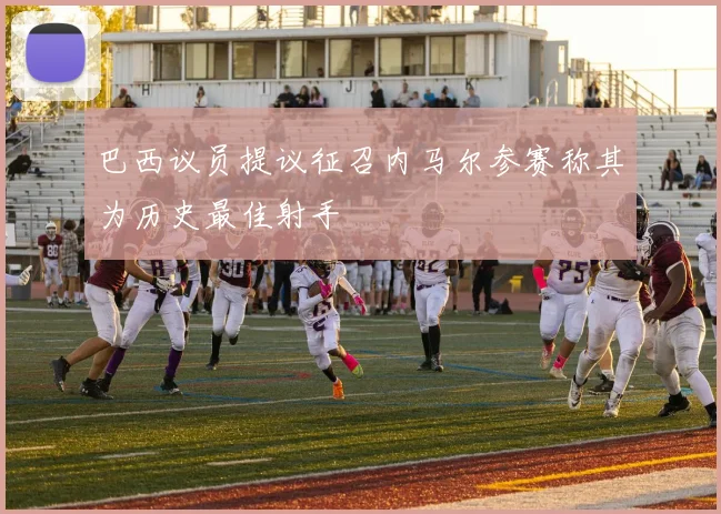 巴西议员提议征召内马尔参赛称其为历史最佳射手