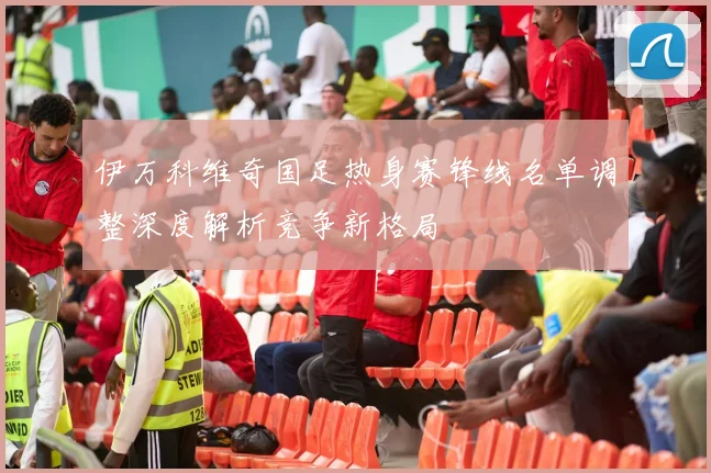 伊万科维奇国足热身赛锋线名单调整深度解析竞争新格局