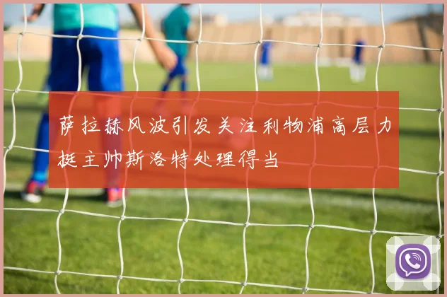 萨拉赫风波引发关注利物浦高层力挺主帅斯洛特处理得当