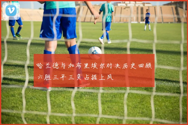 哈兰德与加布里埃尔对决历史回顾六胜三平三负占据上风