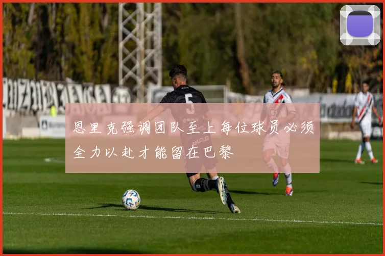 恩里克强调团队至上每位球员必须全力以赴才能留在巴黎