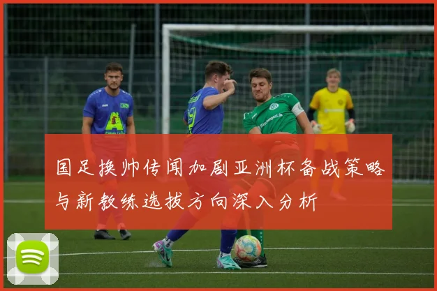 国足换帅传闻加剧亚洲杯备战策略与新教练选拔方向深入分析