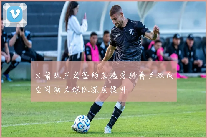 火箭队正式签约落选秀科普兰双向合同助力球队深度提升