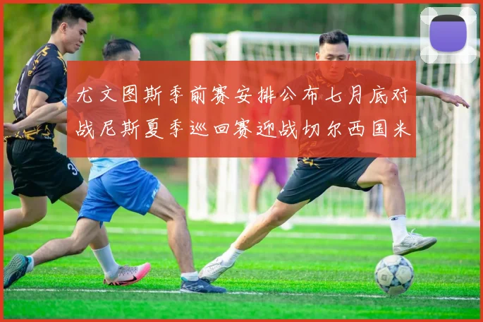 尤文图斯季前赛安排公布七月底对战尼斯夏季巡回赛迎战切尔西国米巴勒莫
