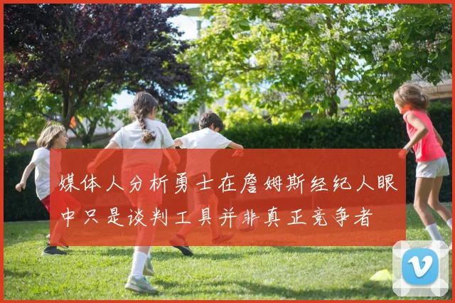 媒体人分析勇士在詹姆斯经纪人眼中只是谈判工具并非真正竞争者