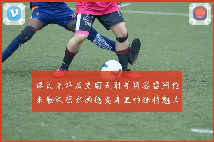 诺瓦克评历史前五射手阵容雷阿伦米勒汉密尔顿德克库里的独特魅力与影响