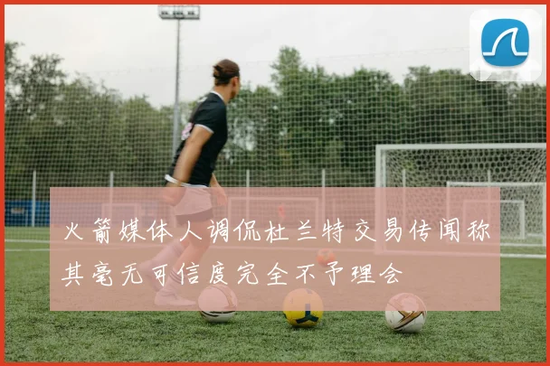 火箭媒体人调侃杜兰特交易传闻称其毫无可信度完全不予理会