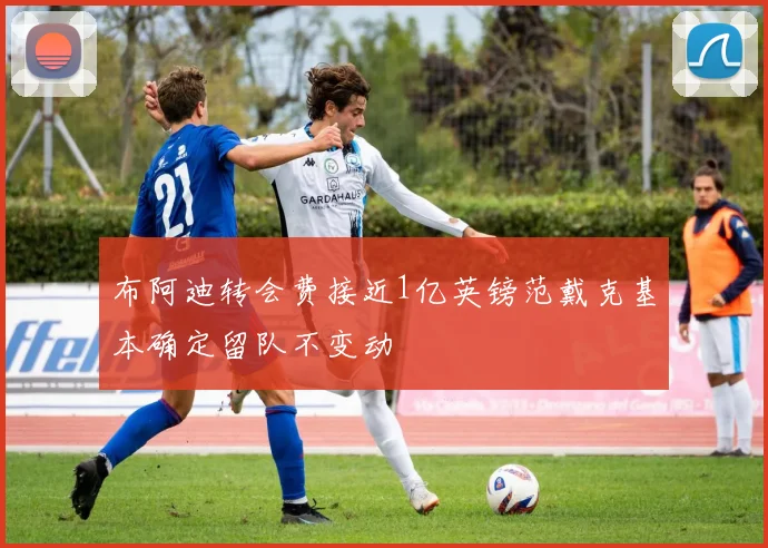 布阿迪转会费接近1亿英镑范戴克基本确定留队不变动
