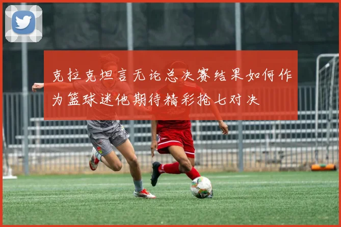 克拉克坦言无论总决赛结果如何作为篮球迷他期待精彩抢七对决