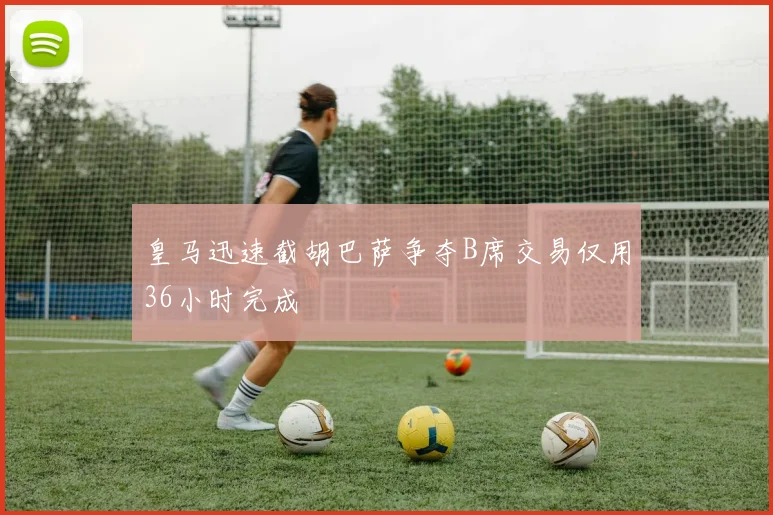 皇马迅速截胡巴萨争夺B席交易仅用36小时完成