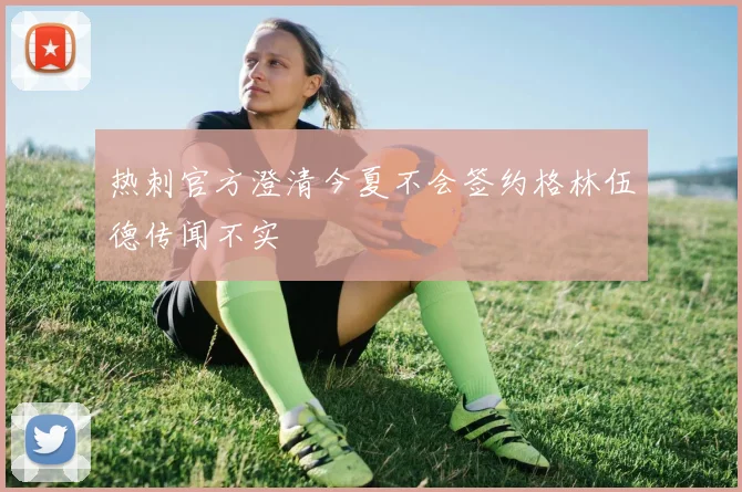 热刺官方澄清今夏不会签约格林伍德传闻不实