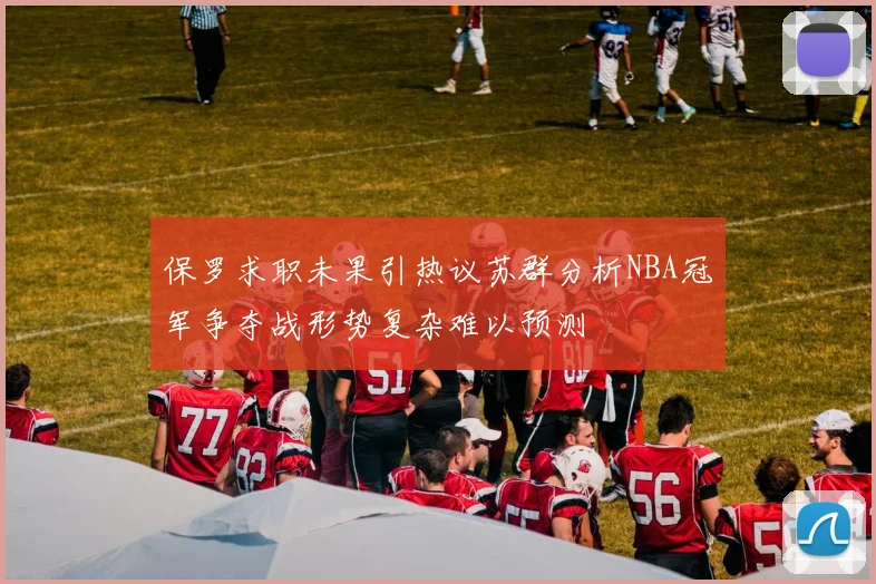 保罗求职未果引热议苏群分析NBA冠军争夺战形势复杂难以预测