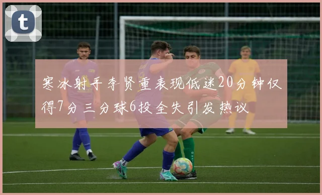 寒冰射手李贤重表现低迷20分钟仅得7分三分球6投全失引发热议